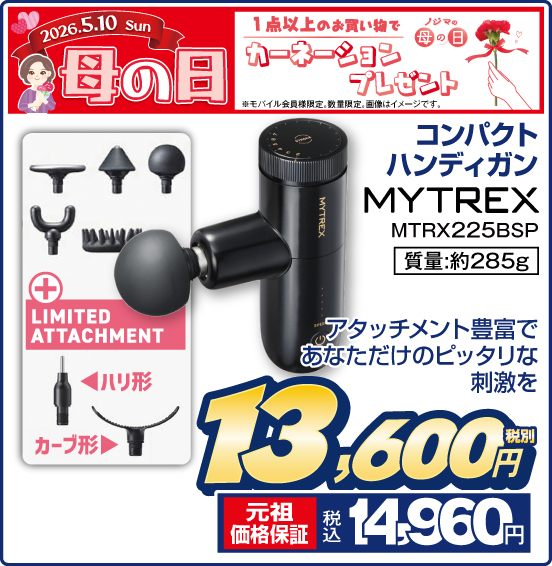 2026.5.10 ノジマの母の日 1点以上のお買い物でカーネーションプレゼント ※モバイル会員様限定。画像はイメージです。 コンパクト ハンディガン MYTREX MTRX225BSP ＋ LIMITED ATTACHMENT アタッチメント豊富であなただけのピッタリな刺激を 質量：約285g 税別13,600円 元祖価格保証 税込14,960円