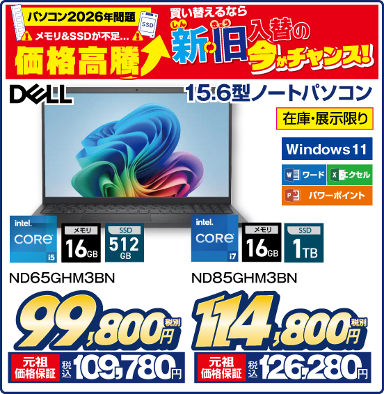 パソコン2026年問題 メモリ&SSDが不足… 価格高騰 買い替えるなら 新旧入替の今がチャンス！ 15.6型ノートパソコン DELL 在庫・展示限り Windows 11 ワード エクセル パワーポイント ND65GHM3BN Intel CORE i5 メモリ16GB SSD512GB 税別99,800円 元祖価格保証 税込109,780円 ND85GHM3BN Intel CORE i7 メモリ16GB SSD1TB 税別114,800円 元祖価格保証 税込126,280円