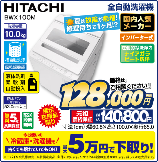 全自動洗濯機 HITACHI BWX100M 展示在庫品限り 夏は故障が急増！ 修理待ちで1ヶ月！？ 国内人気メーカー インバーター式 圧倒的な洗浄力 ナイアカラビート洗浄 洗濯容量10.0kg 槽自動洗浄 風乾燥機能 液体洗剤 柔軟剤 自動投入 無料5年長期保証 配送設置無料 価格はご相談ください！ 税別128,000円 元祖価格保証 税込140,800円 今お使いの冷蔵庫・洗濯機を 古くても壊れていてもOK！ 最大5万円で下取り！ ※モバイル会員様限定。当社指定商品・条件に限ります。リサイクル料金は別途かかります。詳しくは販売員まで。