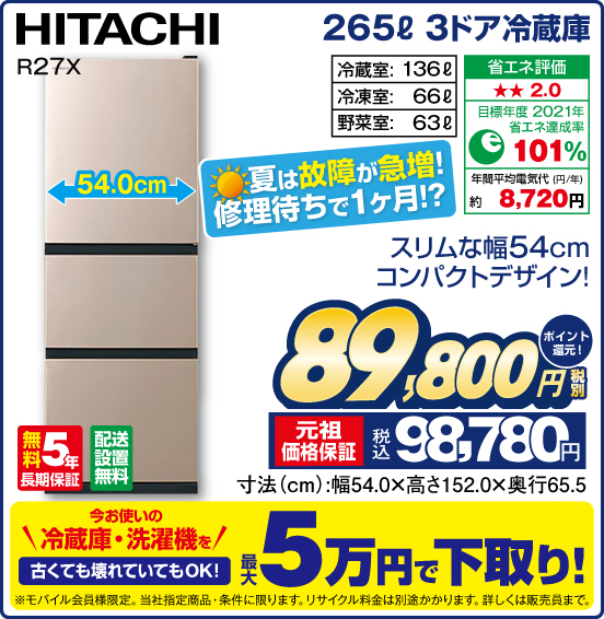 265L 3ドア冷蔵庫 HITACHI R27X スリムな幅54cm コンパクトデザイン！ 夏は故障が急増！ 修理待ちで1ヶ月！？ 冷蔵室：136L 冷凍室：66L 野菜室：63L 無料5年長期保証 配送設置無料 税別89,800円 元祖価格保証 税込98,780円 ポイント還元！ 今お使いの冷蔵庫・洗濯機を 古くても壊れていてもOK！ 最大5万円で下取り！ ※モバイル会員様限定。当社指定商品・条件に限ります。リサイクル料金は別途かかります。詳しくは販売員まで。