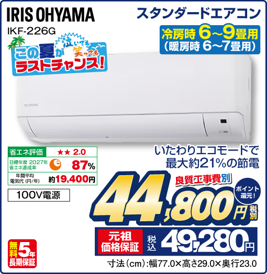 スタンダードエアコン 冷房時6〜9畳用（暖房時 6〜7畳用） IRIS OHYAMA IKF-226G いたわりエコモードで最大約21%の節電 良質工事費別 税別44,800円 元祖価格保証 税込49,280円 ポイント還元！
