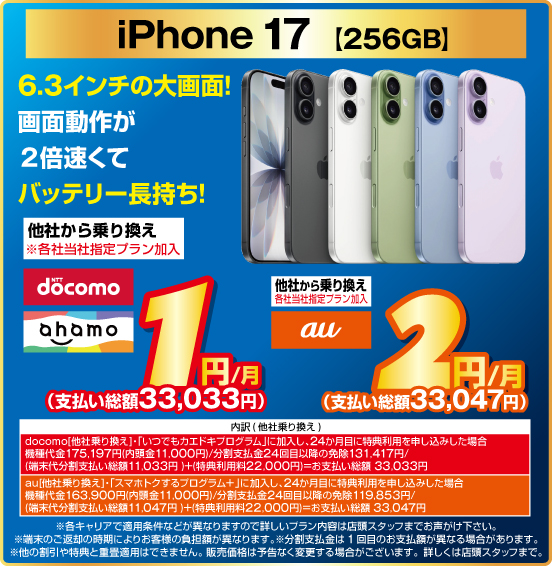 iPhone 17 ［256GB］ 6.3インチの大画面！画面動作が2倍速くてバッテリー長持ち！ 他社から乗り換え ※各社当社指定プラン加入 NTTdocomo ahamo 1円／月（支払い総額33,033円） au 2円／月（支払い総額33,047円） ※諸条件あり、詳しくは店頭スタッフまで。