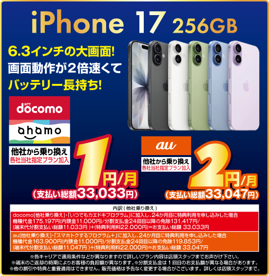 iPhone 17 256GB 6.3インチの大画面！ 画面動作が2倍速くてバッテリー長持ち！ 他社から乗り換え ※各社当社指定プラン加入 NTTdocomo ahamo 1円／月（支払い総額33,033円） au 2円／月（支払い総額33,047円） ※諸条件あり。詳しくは店頭スタッフまで。