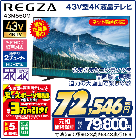 43V型4K液晶テレビ REGZA 43M550M 展示在庫品限り さまざまなコンテンツを高画質に再現 迫力の大画面で楽しめる！ ネット動画対応 外付HDD録画対応 地デジ2チューナー HDR対応 買い替えでさらにお得！ 最大3万円引き！ モバイル会員様限定。当社指定商品・条件に限ります。詳しくは店頭スタッフまで。 無料5年長期保証 配送設置無料 税別72,546円 元祖価格保証 税込79,800円