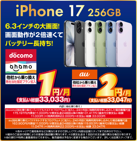 iPhone 17 256GB 6.3インチの大画面！ 画面動作が2倍速くてバッテリー長持ち！ 他社から乗り換え ※各社当社指定プラン加入 NTTdocomo ahamo 1円／月（支払い総額33,033円） au 2円／月（支払い総額33,047円） ※諸条件あり、詳しくは店頭スタッフまで。