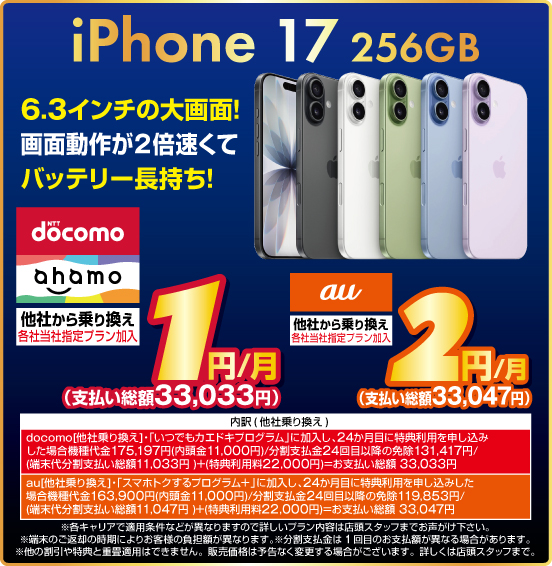 iPhone 17 256GB 6.3インチの大画面！ 画面動作が2倍速くてバッテリー長持ち！ 他社から乗り換え ※各社当社指定プラン加入 NTTdocomo ahamo 1円／月（支払い総額33,033円） au 2円／月（支払い総額33,047円） ※諸条件あり。詳しくは店頭スタッフまで。