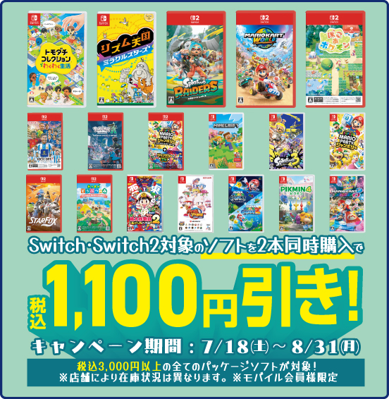 Switch・Switch2対象のソフトを2本同時購入で 税別1,100円引き！ キャンペーン期間：7／18（土）〜8／31（月） 税込3,000円以上の全てのパッケージソフトが対象！ ※店舗により在庫状況は異なります。※モバイル会員様限定