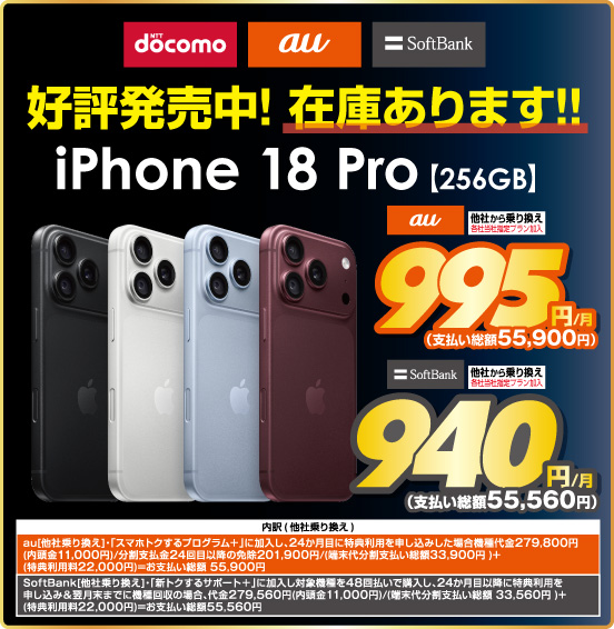 NTTdocomo au SoftBank 好評発売中！在庫あります！！ iPhone 18 Pro 【256GB】 au 他社から乗り換え ※各社当社指定プラン加入 995円／月（支払い総額55,900円） SoftBank ※各社当社指定プラン加入 940円／月（支払い総額55,560円） ※諸条件あり。詳しくは店頭スタッフまで