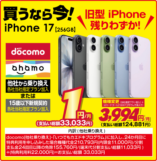 旧型 iPhone残りわずか！ 買うなら今！ iPhone 17 【256GB】 NTTdocomo ahamo 他社から乗り換え ※各社当社指定プラン加入 または 15歳以下新規契約 ※各社当社指定プラン加入 1円／月（支払い総額33,033円） 機種変更（当社指定プラン加入＋dカードゴールド又はドコモでんき加入で） 3,994円／月（支払い総額124,881円） ※諸条件あり、詳しくは店頭スタッフまで