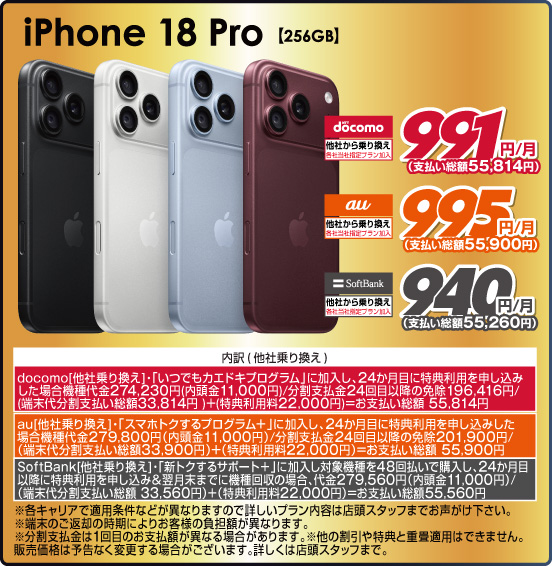 iPhone 18 Pro 【256GB】 他社から乗り換え ※各社当社指定プラン加入 NTT docomo 991円／月（支払い総額55,814円） au 995円／月（支払い総額55,900円） SoftBank 940円／月（支払い総額55,260円） ※諸条件あり。詳しくは店頭スタッフまで
