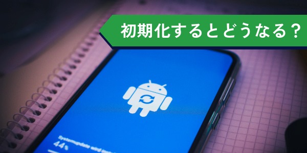 androidスマホを初期化するとどうなる？