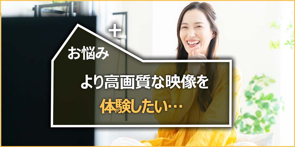 より高画質な映像を体験したい…