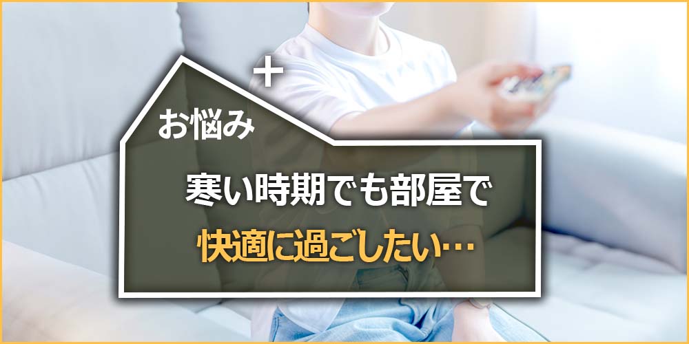 寒い時期でも部屋で快適に過ごしたい…