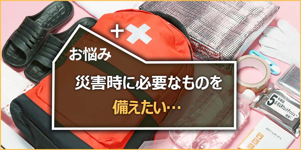 災害時に必要なものを備えたい…