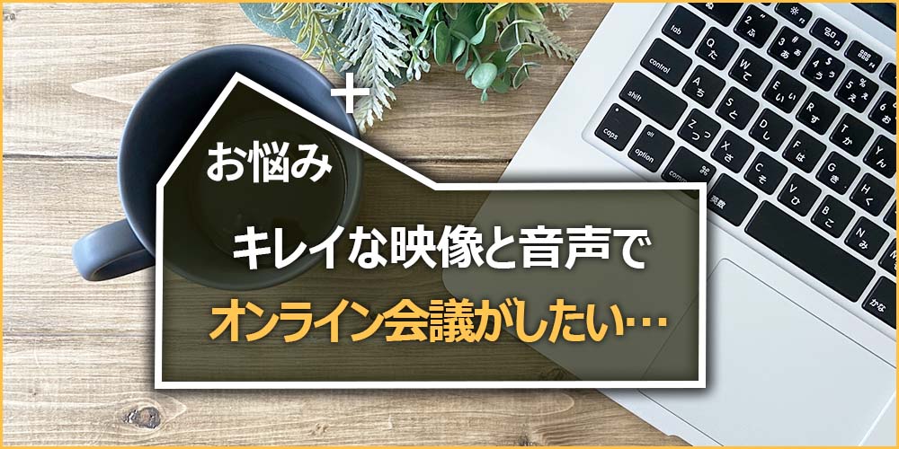 お悩みの内容|キレイな映像と音声でオンライン会議がしたい…