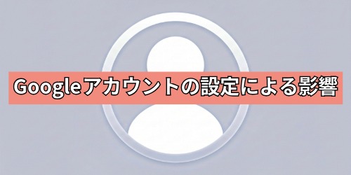Googleアカウントの設定による影響