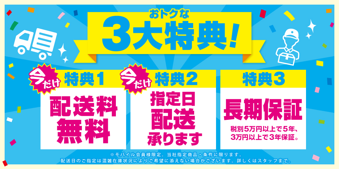 おトクな3大特典！ 今だけ特典1 配送料無料 今だけ特典2 指定日配送承ります 特典3 長期保証 税別5万円以上で5年、3万円以上で3年保証