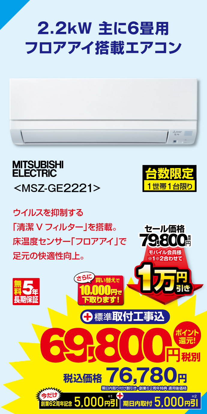 2.2kW 主に6畳用 フロアアイ搭載エアコン MITSUBISHI ELECTRIC MSZ-GE2221 台数限定 1世帯1台限り ウイルスを抑制する「清潔Vフィルター」を搭載。床温度センサー「フロアアイ」で足元の快適性向上。 無料5年長期保証 さらに買い替えで10,000円で下取ります！ セール価格 税別79,800円 ⇒ モバイル会員様※1※2合わせて 1万円引き ⇒ 税別69,800円 税込価格76,780円 （期日内取り付け値引き・創業62周年特典適用後価格） 今だけ ※1 創業62周年記念5,000円引 ＋ ※2期日内取付5,000円引き ＋標準取付工事込 ポイント還元！