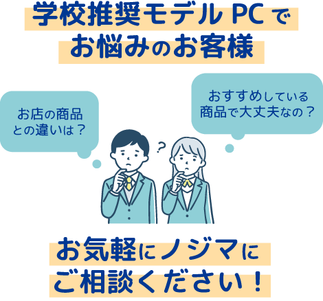 学校推奨モデルパソコンでお悩みのお客様、お気軽にノジマにご相談ください