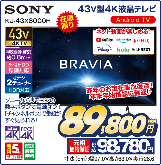 43V型4K液晶テレビ SONY KJ-43X8000H BRAVIA 在庫限り 昨年のお宝在庫が復活！ 年末年始番組に最適♪ Android TV ネット動画が楽しめる！ YouTube prime video NETFLIX Disney＋ hulu U-NEXT ソニーならリモコンの数字ボタンで電源オン！ 「チャンネルボタン」で番組がすぐ見られる！ 43v4KTV 視聴距離（目安）約0.8m〜 外付HDD録画対応 地デジ2チューナー HDR対応 BS4K 110°CS4K 無5年長期保証 配送設置無料 税別89,800円 元祖価格保証 税込98,780円 寸法（cm）：幅97.0×高さ63.0×奥行28.6
