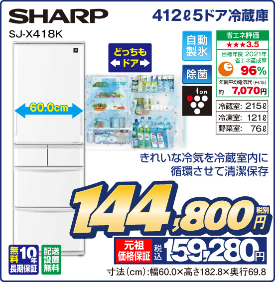 412L 5ドア冷蔵庫 SHARP SJ-X418K きれいな冷気を冷蔵室内に循環させて清潔保存 どっちもドア 自動製氷 除菌 ion 省エネ評価：★★★3.5 目標年度2021年 省エネ達成率96％ 年間平均電気代（円／年）約7,070円 冷蔵室：215L 冷凍室：121L 野菜室：76L 無料10年長期保証 配送設置無料 税別144,800円 元祖価格保証 税込159,280円 寸法（cm）：幅60.0×高さ182.8×奥行69.8