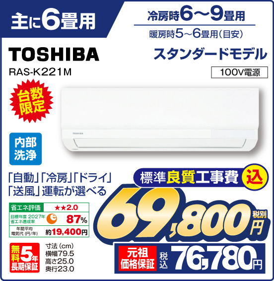 主に6畳用エアコン 冷房時6〜9畳用 暖房時5〜6畳用（目安） TOSHIBA RAS-K221M 台数限定 スタンダードモデル 「自動」「冷房」「ドライ」「送風」運転が選べる 100V電源 内部洗浄 省エネ評価：★★2.0 目標年度2027年 省エネ達成率87％ 年間平均電気代（円／年）約19,400円 無料5年長期保証 寸法（cm） 横幅79.5 高さ25.0 奥行23.0 税別69,800円 元祖価格保証 税込76,780円 標準良質工事費込